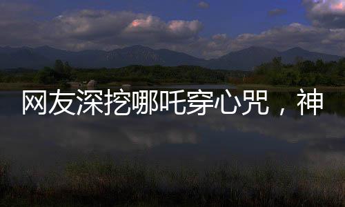 网友深挖哪吒穿心咒，神秘文化现象掀起热议