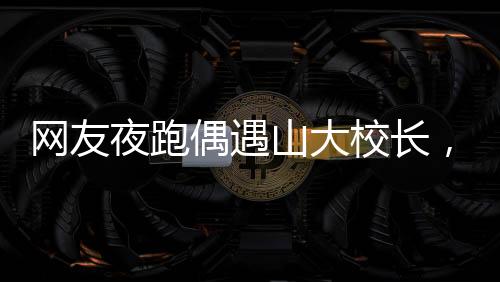 网友夜跑偶遇山大校长，一场意外的邂逅引发校园热议