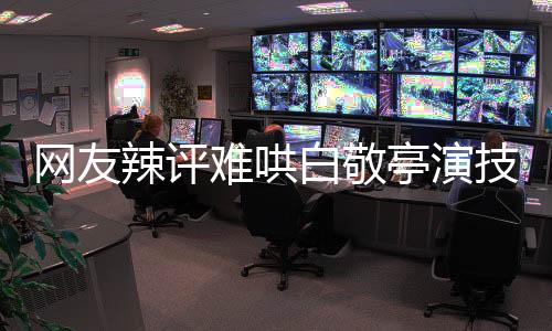 网友辣评难哄白敬亭演技，角色鲜活展现的极致演技