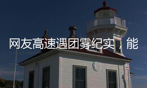 网友高速遇团雾纪实，能见度骤降至零，行车安全引人深思