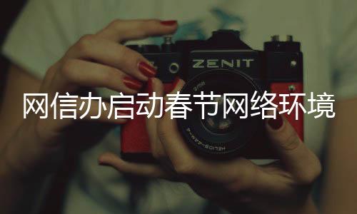 网信办启动春节网络环境整治行动