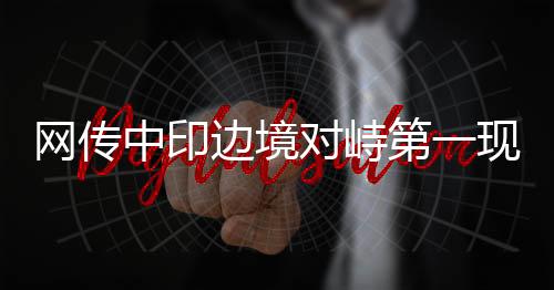 网传中印边境对峙第一现场的情况分析