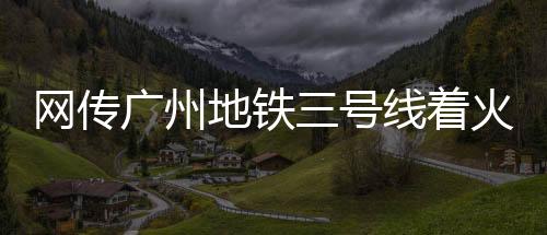 网传广州地铁三号线着火，广州地铁官方回应