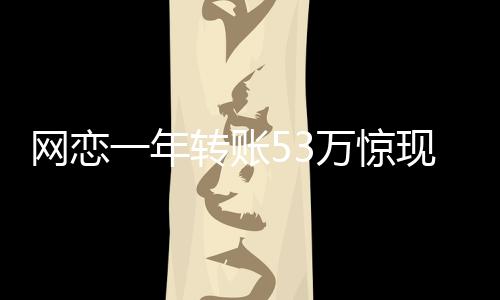 网恋一年转账53万惊现真相，原是亲表妹