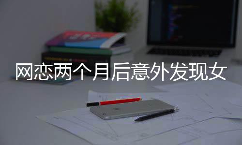 网恋两个月后意外发现女友竟是AI，现实与虚拟的交错