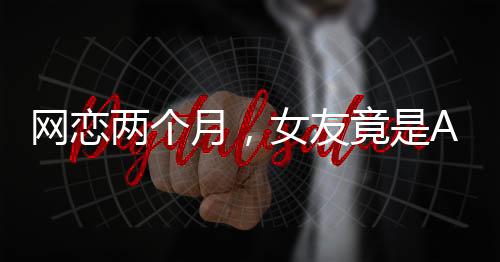 网恋两个月，女友竟是AI——一段意外的虚拟情感之旅