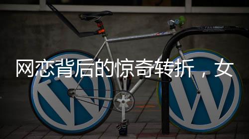 网恋背后的惊奇转折，女友坦白身份揭秘，原是男儿心