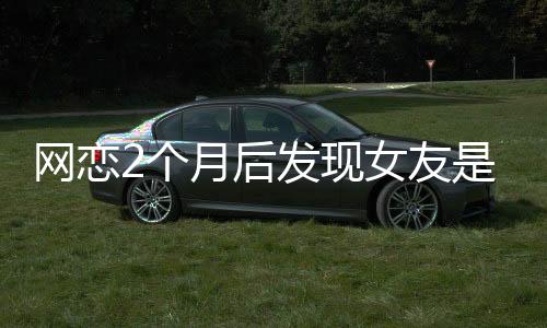 网恋2个月后发现女友是AI，现实与虚拟的情感纠葛