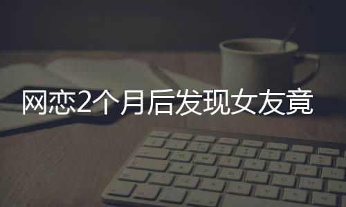 网恋2个月后发现女友竟是AI，现实与虚拟的交错引发的深度思考