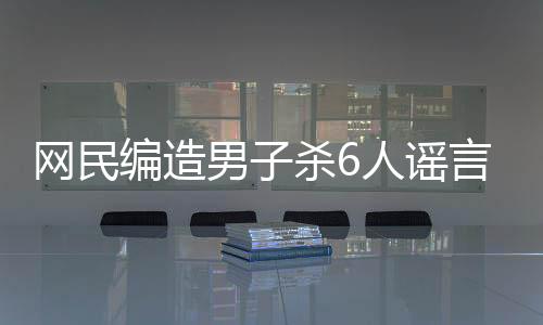 网民编造男子杀6人谣言被行拘