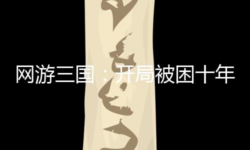 网游三国：开局被困十年