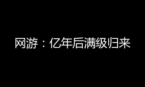网游：亿年后满级归来