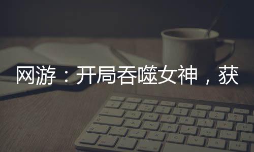 网游：开局吞噬女神，获得永生！