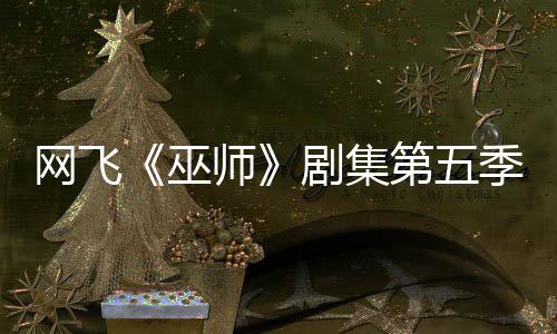 网飞《巫师》剧集第五季已开拍 最后一季大家期待吗？