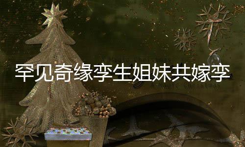 罕见奇缘孪生姐妹共嫁孪生兄弟，缔造世纪奇缘