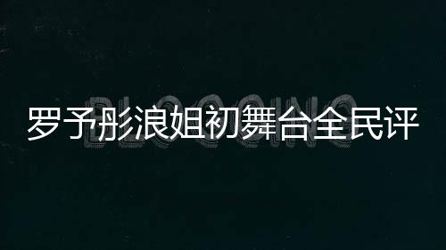 罗予彤浪姐初舞台全民评级断层第一、音乐界新星闪耀