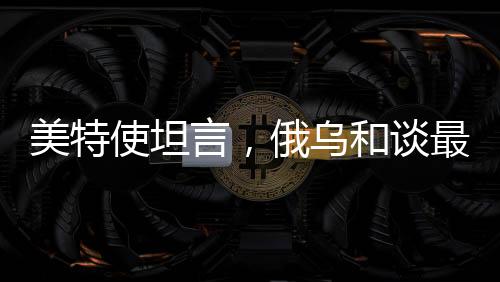 美特使坦言，俄乌和谈最大障碍在于领土争端