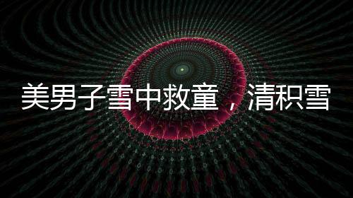 美男子雪中救童，清积雪显男儿本色