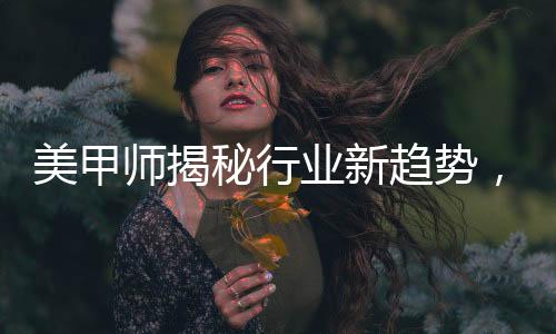 美甲师揭秘行业新趋势，去年画龙今年盘蛇的独特艺术魅力