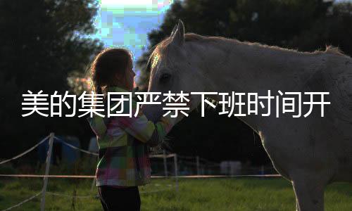 美的集团严禁下班时间开会，倡导工作与生活的平衡