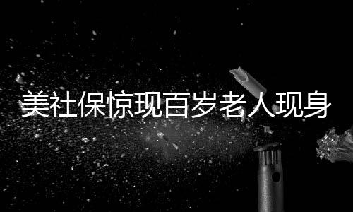 美社保惊现百岁老人现身，创纪录的年龄挑战常识认知