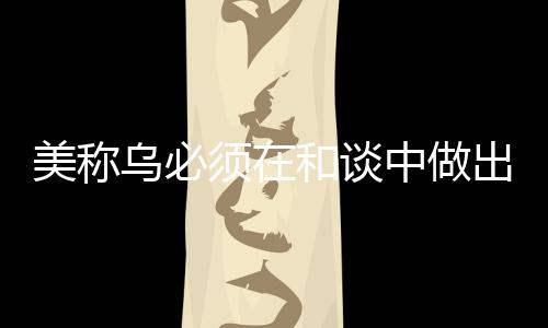 美称乌必须在和谈中做出领土让步，俄乌冲突的最新动向分析
