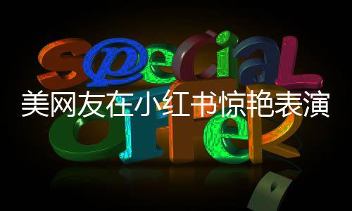 美网友在小红书惊艳表演惊鸿舞，广场舞神曲风靡全球社交平台