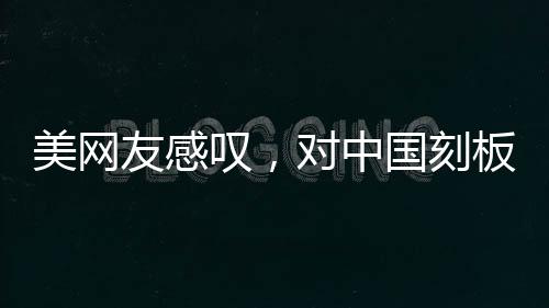 美网友感叹，对中国刻板印象被击碎