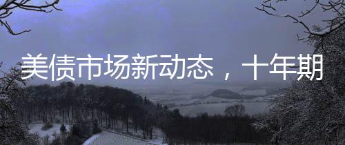 美债市场新动态，十年期美债收益率微跌1.4个基点全面解读