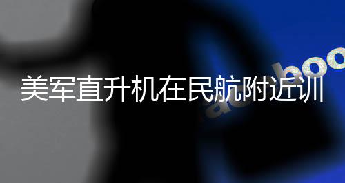 美军直升机在民航附近训练，战略需求与安全管理并重