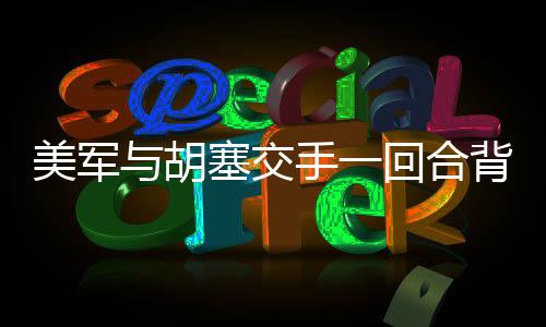 美军与胡塞交手一回合背后的战术分析及其影响