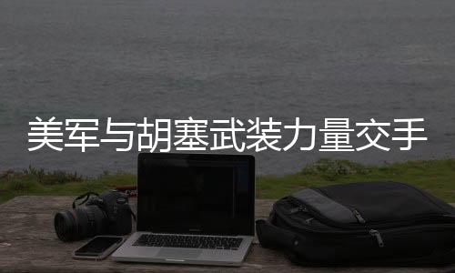美军与胡塞武装力量交手一回合，观察与分析
