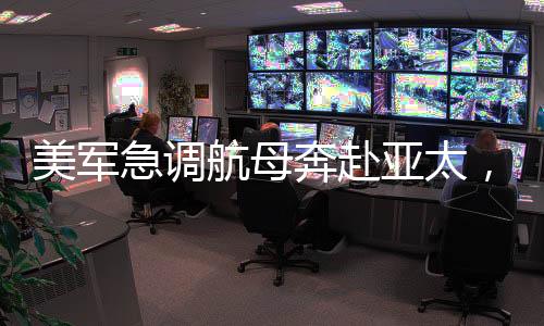 美军急调航母奔赴亚太，背后的战略考量与地区动态
