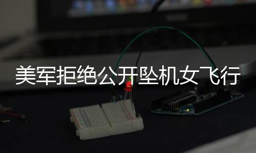 美军拒绝公开坠机女飞行员身份，引发多方热议