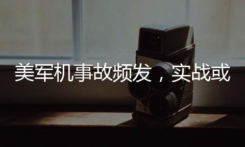 美军机事故频发，实战或成尴尬洋相，引发各界关注