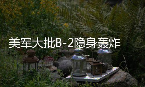 美军大批B-2隐身轰炸机罕见调动，全球战略动向下的隐秘力量展示