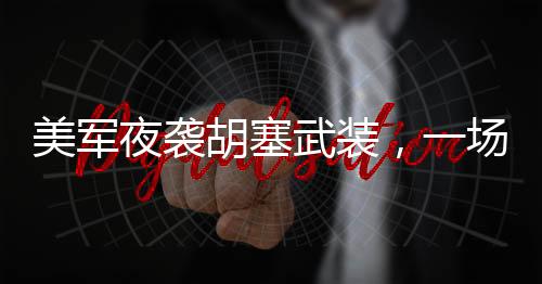 美军夜袭胡塞武装，一场隐秘的军事行动