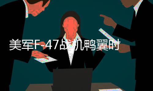 美军F-47战机鸭翼时有时无现象深度解析