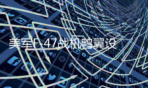 美军F-47战机鸭翼设计之谜，揭秘时有时无的背后原因