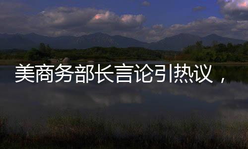 美商务部长言论引热议，芯片销售至中国是否等于出卖灵魂？
