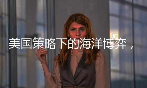 美国策略下的海洋博弈，中国船只无处可靠的挑战？