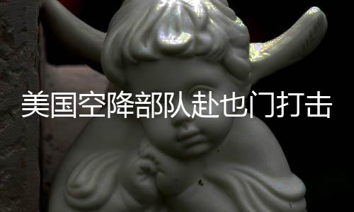 美国空降部队赴也门打击胡塞武装组织行动解析