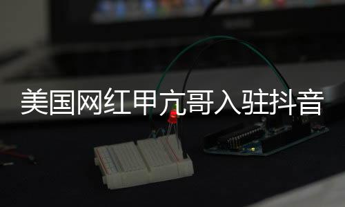 美国网红甲亢哥入驻抖音，掀起新一轮社交热潮