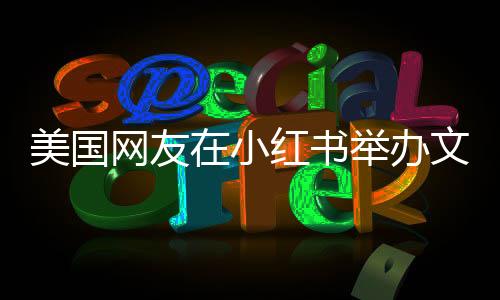 美国网友在小红书举办文艺汇演，展现多元文化魅力