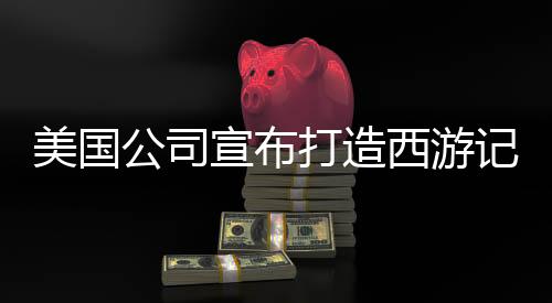 美国公司宣布打造西游记动画三部曲，东西方文化交融的史诗级巨制