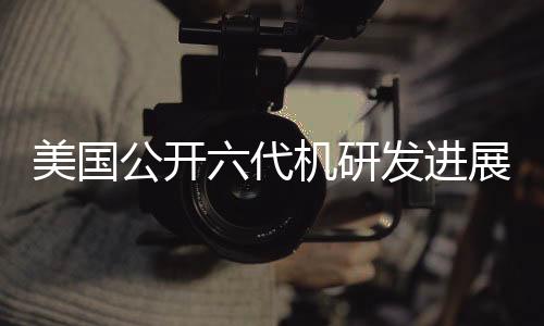 美国公开六代机研发进展，波音中标引发业界热议