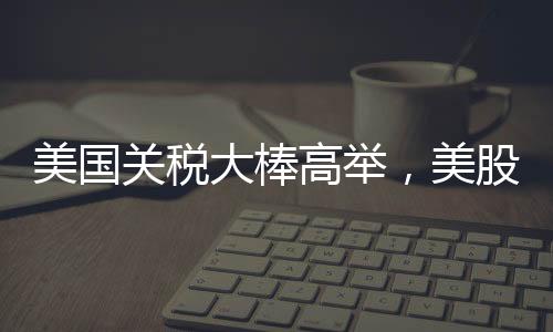 美国关税大棒高举，美股跌跌不休，全球经济面临新挑战
