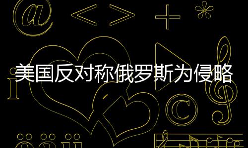 美国反对称俄罗斯为侵略者，国际关系的微妙变化