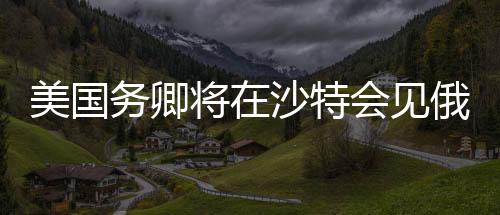 美国务卿将在沙特会见俄高级官员，全球外交新动向分析