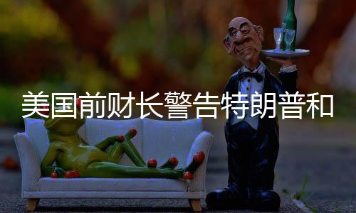 美国前财长警告特朗普和马斯克，合作需谨慎，避免潜在风险